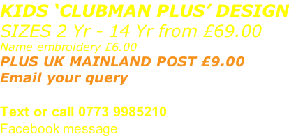KIDS ‘CLUBMAN PLUS’ DESIGN SIZES 2 Yr - 14 Yr from £69.00 Name embroidery £6.00 PLUS UK MAINLAND POST £9.00  Email your query sales@advanced-wear.co.uk Text or call 0773 9985210 Facebook message
