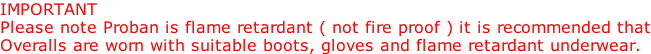 IMPORTANT Please note Proban is flame retardant ( not fire proof ) it is recommended that Overalls are worn with suitable boots, gloves and flame retardant underwear.