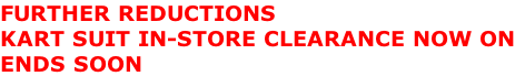 FURTHER REDUCTIONS KART SUIT IN-STORE CLEARANCE NOW ON ENDS SOON